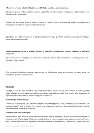 Língua Portuguesa - Prof. Carolina Zonaro
4.Reescreva as frases, substituindo os termos sublinhados para torná-las mais concisas.
a)Chegamos quando ainda era cedo e pusemos o que tinha sido encomendado no lugar que o administrador havia
indicado que era para colocar.
b)Espero que você envie, tendo a máxima urgência, o currículo que foi solicitado por aqueles que organizam o
concurso que vai selecionar recepcionistas e secretárias.
c)Os atletas que acabaram vencendo as Olimpíadas receberam taças que foram confeccionadas especialmente para
dar de prêmio naquela situação.
5.Reúna as orações em um só período, evitando as repetições, estabelecendo a coesão e fazendo as alterações
necessárias.
a)O homem estava no aeroporto. Viu uma maleta com dez mil dólares. O homem não levou a maleta para casa. Ele a
entregou à Polícia Federal.
b)Os funcionários decidiram paralisar suas funções. Os funcionários estão sem aumento há muito tempo. Os
funcionários querem aumento salarial.
Dissertação
Esse tipo de texto é o mais utilizado e exige amadurecimento no assunto tratado, conhecimento da matéria, pendor
para a reflexão, raciocínio lógico, potencial argumentativo, capacidade de análise e de síntese, além do domínio de
expressão verbal adequada e de estruturas linguísticas específicas.
Como começar uma dissertação?
É necessário criar um plano. Ele é o itinerário a seguir: 'um ponto de partida', onde se indica o que se quer dizer, e 'um
ponto de chegada', onde se conclui. Entre os dois, há as etapas, isto é, as 'partes' da composição. Construir o plano é,
em última análise, estabelecer as divisões.
Como estruturar uma dissertação?
A argumentação deve iniciar-se com a apresentação clara e definida do tema ou do juízo que se tem em mente e irá
ser comprovado. A "segunda parte" da argumentação destina-se a oferecer as provas ou argumentos que confirmem a
tese. É comum colocarem-se os argumentos em ordem crescente de importância. A "terceira fase" consiste em exibir
 