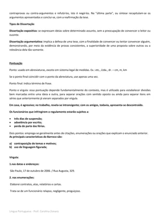 Língua Portuguesa - Prof. Carolina Zonaro
contraprovas ou contra-argumentos e refutá-los, isto é negá-los. Na "última parte", ou síntese recapitulam-se os
argumentos apresentados e conclui-se, com a reafirmação da tese.
Tipos de Dissertação
Dissertação expositiva: se expressam ideias sobre determinado assunto, sem a preocupação de convencer o leitor ou
ouvinte.
Dissertação argumentativa: implica a defesa de uma tese, com a finalidade de convencer ou tentar convencer alguém,
demonstrando, por meio da evidência de provas consistentes, a superioridade de uma proposta sobre outras ou a
relevância dela tão-somente.
Pontuação
Ponto: usado em abreviaturas, exceto em sistema legal de medidas. Ex.: etc., Ltda., dr. – cm, m, km
Se o ponto final coincidir com o ponto da abreviatura, use apenas uma vez.
Ponto final: indica término de frase.
Ponto e vírgula: essa pontuação depende fundamentalmente do contexto, mas é utilizado para estabelecer divisões
bem marcadas entre uma ideia e outra, para separar orações com sentido oposto ou ainda para separar itens em
séries que anteriormente já vieram separados por vírgula.
Em casa, é agressivo; no trabalho, revela-se intransigente; com os amigos, todavia, apresenta-se descontraído.
Os funcionários que infringirem o regulamento estarão sujeitos a:
 três dias de suspensão;
 advetência por escrito;
 perda de parte das férias.
Dois pontos: emprega-se geralmente antes de citações, enumerações ou orações que explicam o enunciado anterior.
As principais características do Barroco são:
a) contraposição de temas e motivos;
b) uso de linguagem figurada;
Vírgula:
1.nas datas e endereços:
São Paulo, 17 de outubro de 2006. / Rua Augusta, 329.
2. nas enumerações:
Elaborei contratos, atas, relatórios e cartas.
Trata-se de um funcionário relapso, negligente, preguiçoso.
 