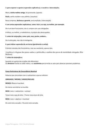 Língua Portuguesa - Prof. Carolina Zonaro
3. para separar o aposto (expressão explicativa), o vocativo e intercalações.
Maria, minha melhor amiga, foi promovida. (aposto)
Paulo, venha receber o seu prêmio. (vocativo)
Nossa empresa, declarou o gerente, será ampliada. (intercalação)
4. em certas expressões explicativas, como: isto é, ou seja, ou melhor, por exemplo.
Ele é um bom funcionário, isto é, cumpre com suas obrigações.
A fofoca, ou melhor, a maledicência, é própria dos desocupados.
5. antes de conjunções, como: pois, mas, porém, embora...
Ele é esforçado, mas não é imteligente.
6. para indicar supressão de um termo (geralmente o verbo).
O diretor atendeu dez funcionários, mas seu assistente, apenas dois.
A política é a higiene dos países sadios; a politicalha, a malária dos povos de moralidade estragada. (Rui
Barbosa)
7. antes da conjunção e:
(quando os sujeitos das orações são diferentes).
Os diretores ficarão no salão nobre, e os assistentes percorrerão as salas para detectar possíveis problemas.
Casos Particulares de Concordância Nominal
Palavras que concordam com o substantivo a que se referem:
OBRIGADO / MESMO / ANEXO/INCLUSO
MENOS: Palavra invariável.
Há menos secretárias na reunião.
MEIO: meio + substantivo = variável
Tomei meio copo de leite. / Tomei meia xícara de leite.
MEIO: meio + adjetivo = invariável
Ele está meio cansado. / Ela está meio cansada.
 