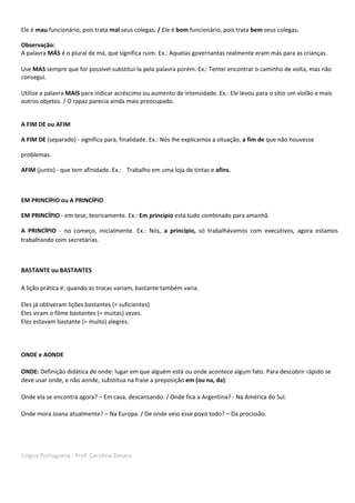 Língua Portuguesa - Prof. Carolina Zonaro
Ele é mau funcionário, pois trata mal seus colegas. / Ele é bom funcionário, pois trata bem seus colegas.
Observação:
A palavra MÁS é o plural de má, que significa ruim. Ex.: Aquelas governantas realmente eram más para as crianças.
Use MAS sempre que for possível substituí-la pela palavra porém. Ex.: Tentei encontrar o caminho de volta, mas não
consegui.
Utilize a palavra MAIS para indicar acréscimo ou aumento de intensidade. Ex.: Ele levou para o sítio um violão e mais
outros objetos. / O rapaz parecia ainda mais preocupado.
A FIM DE ou AFIM
A FIM DE (separado) - significa para, finalidade. Ex.: Nós lhe explicamos a situação, a fim de que não houvesse
problemas.
AFIM (junto) - que tem afinidade. Ex.: Trabalho em uma loja de tintas e afins.
EM PRINCÍPIO ou A PRINCÍPIO
EM PRINCÍPIO - em tese, teoricamente. Ex.: Em princípio está tudo combinado para amanhã.
A PRINCÍPIO - no começo, inicialmente. Ex.: Nós, a princípio, só trabalhávamos com executivos, agora estamos
trabalhando com secretárias.
BASTANTE ou BASTANTES
A lição prática é: quando as trocas variam, bastante também varia.
Eles já obtiveram lições bastantes (= suficientes)
Eles viram o filme bastantes (= muitas) vezes.
Eles estavam bastante (= muito) alegres.
ONDE e AONDE
ONDE: Definição didática de onde: lugar em que alguém está ou onde acontece algum fato. Para descobrir rápido se
deve usar onde, e não aonde, substitua na frase a preposição em (ou na, da):
Onde ela se encontra agora? – Em casa, descansando. / Onde fica a Argentina? - Na América do Sul.
Onde mora Joana atualmente? – Na Europa. / De onde veio esse povo todo? – Da procissão.
 