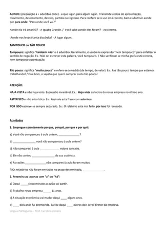 Língua Portuguesa - Prof. Carolina Zonaro
AONDE: (preposição a + advérbio onde) - a que lugar, para algum lugar. Transmite a ideia de aproximação,
movimento, deslocamento, destino, partida ou regresso. Para conferir se o uso está correto, basta substituir aonde
por para onde: "Para onde você vai?”
Aonde ela irá amanhã? - A Iguaba Grande. / Você sabe aonde eles foram? - Ao cinema.
Aonde nos levará tanta discórdia? - A lugar algum.
TAMPOUCO ou TÃO POUCO
Tampouco: significa “também não” e é advérbio. Geralmente, é usado na expressão “nem tampouco” para enfatizar o
sentido de negação. Ex.: Não sei escrever esta palavra, você tampouco. / Não verifiquei se minha grafia está correta,
nem tampouco a pontuação.
Tão pouco: significa “muito pouco” e refere-se à medida (de tempo, de valor). Ex.: Faz tão pouco tempo que estamos
trabalhando! / Que bom, o sapato que quero comprar custa tão pouco!
ATENÇÃO:
HAJA VISTA e não haja visto. Expressão invariável. Ex.: Haja vista os lucros da nossa empresa no último ano.
ASTERISCO e não asterístico. Ex.: Assinale esta frase com asterisco.
POR ISSO escreve-se sempre separado. Ex.: O relatório esta mal feito, por isso foi recusado.
Atividades
1. Empregue corretamente porque, porquê, por que e por quê:
a) Você não compareceu à aula ontem, ______________?
b) _______________ você não compareceu à aula ontem?
c) Não compareci à aula _____________ estava cansado.
d) Ele não contou _______________ da sua ausência.
e) As razões ______________não compareci à aula foram muitas.
f) Os relatórios não foram enviados no prazo determinado, ______________.
2. Preencha as lacunas com “a” ou “há”:
a) Daqui _____cinco minutos o avião vai partir.
b) Trabalho nesta empresa _____ 11 anos.
c) A situação econômica vai mudar daqui ____ alguns anos.
d) ____ dois anos fui promovido. Talvez daqui ____ outros dois serei diretor da empresa.
 