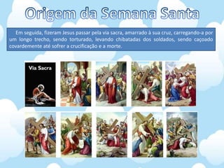 Em seguida, fizeram Jesus passar pela via sacra, amarrado à sua cruz, carregando-a por
um longo trecho, sendo torturado, levando chibatadas dos soldados, sendo caçoado
covardemente até sofrer a crucificação e a morte.
 