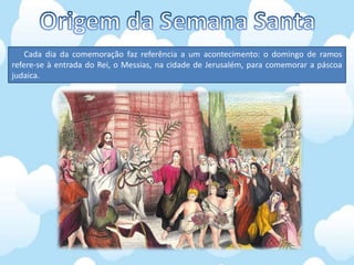 Cada dia da comemoração faz referência a um acontecimento: o domingo de ramos
refere-se à entrada do Rei, o Messias, na cidade de Jerusalém, para comemorar a páscoa
judaica.
 