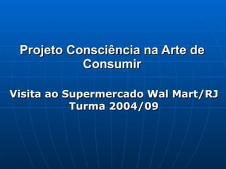 Projeto Consciência na Arte de Consumir Visita ao Supermercado Wal Mart/RJ Turma 2004/09 