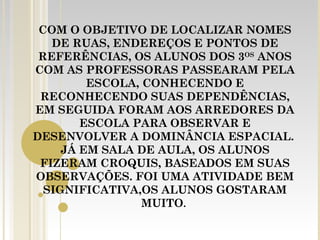 COM O OBJETIVO DE LOCALIZAR NOMES
   DE RUAS, ENDEREÇOS E PONTOS DE
 REFERÊNCIAS, OS ALUNOS DOS 3OS ANOS
COM AS PROFESSORAS PASSEARAM PELA
         ESCOLA, CONHECENDO E
 RECONHECENDO SUAS DEPENDÊNCIAS,
EM SEGUIDA FORAM AOS ARREDORES DA
        ESCOLA PARA OBSERVAR E
DESENVOLVER A DOMINÂNCIA ESPACIAL.
     JÁ EM SALA DE AULA, OS ALUNOS
 FIZERAM CROQUIS, BASEADOS EM SUAS
OBSERVAÇÕES. FOI UMA ATIVIDADE BEM
  SIGNIFICATIVA,OS ALUNOS GOSTARAM
                 MUITO.
 