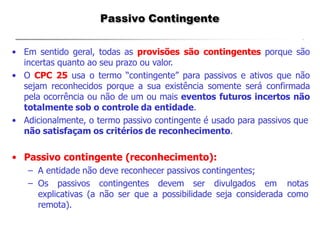 Passivo Contingente
• Em sentido geral, todas as provisões são contingentes porque são
incertas quanto ao seu prazo ou valor.
• O CPC 25 usa o termo “contingente” para passivos e ativos que não
sejam reconhecidos porque a sua existência somente será confirmada
pela ocorrência ou não de um ou mais eventos futuros incertos não
totalmente sob o controle da entidade.
• Adicionalmente, o termo passivo contingente é usado para passivos que
não satisfaçam os critérios de reconhecimento.
• Passivo contingente (reconhecimento):
– A entidade não deve reconhecer passivos contingentes;
– Os passivos contingentes devem ser divulgados em notas
explicativas (a não ser que a possibilidade seja considerada como
remota).
 