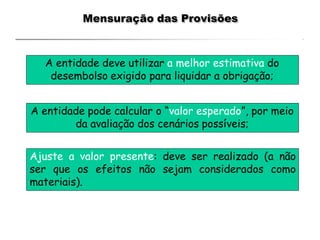 Mensuração das Provisões
A entidade deve utilizar a melhor estimativa do
desembolso exigido para liquidar a obrigação;
A entidade pode calcular o “valor esperado”, por meio
da avaliação dos cenários possíveis;
Ajuste a valor presente: deve ser realizado (a não
ser que os efeitos não sejam considerados como
materiais).
 