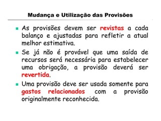 Mudança e Utilização das Provisões
 As provisões devem ser revistas a cada
balanço e ajustadas para refletir a atual
melhor estimativa.
 Se já não é provável que uma saída de
recursos será necessária para estabelecer
uma obrigação, a provisão deverá ser
revertida.
 Uma provisão deve ser usada somente para
gastos relacionados com a provisão
originalmente reconhecida.
 