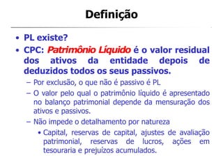 Definição
• PL existe?
• CPC: Patrimônio Líquido é o valor residual
dos ativos da entidade depois de
deduzidos todos os seus passivos.
– Por exclusão, o que não é passivo é PL
– O valor pelo qual o patrimônio líquido é apresentado
no balanço patrimonial depende da mensuração dos
ativos e passivos.
– Não impede o detalhamento por natureza
• Capital, reservas de capital, ajustes de avaliação
patrimonial, reservas de lucros, ações em
tesouraria e prejuízos acumulados.
 