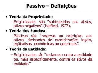 Passivo – Definições
• Teoria da Propriedade:
– Exigibilidades são “subtraendos dos ativos,
ativos negativos” (Hatfield, 1927).
• Teoria dos Fundos:
– Passivos são “reservas ou restrições aos
ativos, derivantes de considerações legais,
eqüitativas, econômicas ou gerenciais”.
• Teoria da Entidade:
– Exigibilidades são “reclamos contra a entidade
ou, mais especificamente, contra os ativos da
entidade.”
 