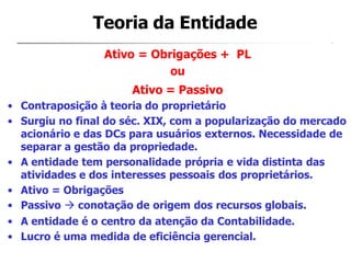 Ativo = Obrigações + PL
ou
Ativo = Passivo
• Contraposição à teoria do proprietário
• Surgiu no final do séc. XIX, com a popularização do mercado
acionário e das DCs para usuários externos. Necessidade de
separar a gestão da propriedade.
• A entidade tem personalidade própria e vida distinta das
atividades e dos interesses pessoais dos proprietários.
• Ativo = Obrigações
• Passivo  conotação de origem dos recursos globais.
• A entidade é o centro da atenção da Contabilidade.
• Lucro é uma medida de eficiência gerencial.
Teoria da Entidade
 