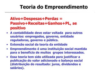 Teoria do Empreendimento
Ativo+Despesas+Perdas =
Passivo+Receitas+Ganhos+PL, se
positivo
• A contabilidade deve estar voltada para outros
usuários: empregados, governo, entidade
reguladoras, governo e público.
• Extensão social da teoria da entidade
• Empreendimento é uma instituição social mantida
para o benefício de muitos grupos interessados.
• Essa teoria tem sido utilizada para justificar a
publicação do valor adicionado e balanço social
(distribuição do resultado: juros, dividendos e
salários).
 