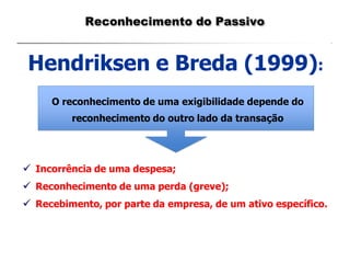 Hendriksen e Breda (1999):
O reconhecimento de uma exigibilidade depende do
reconhecimento do outro lado da transação
 Incorrência de uma despesa;
 Reconhecimento de uma perda (greve);
 Recebimento, por parte da empresa, de um ativo específico.
Reconhecimento do Passivo
 