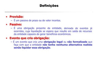Definições
• Provisão:
– É um passivo de prazo ou de valor incertos.
• Passivo:
– É uma obrigação presente da entidade, derivada de eventos já
ocorridos, cuja liquidação se espera que resulte em saída de recursos
da entidade capazes de gerar benefícios econômicos.
• Evento que cria obrigação:
– É um evento que cria uma obrigação legal ou não formalizada que
faça com que a entidade não tenha nenhuma alternativa realista
senão liquidar essa obrigação.
 