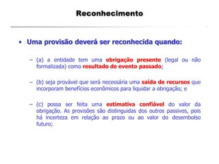 Reconhecimento
• Uma provisão deverá ser reconhecida quando:
– (a) a entidade tem uma obrigação presente (legal ou não
formalizada) como resultado de evento passado;
– (b) seja provável que será necessária uma saída de recursos que
incorporam benefícios econômicos para liquidar a obrigação; e
– (c) possa ser feita uma estimativa confiável do valor da
obrigação. As provisões são distinguidas dos outros passivos, pois
há incerteza em relação ao prazo ou ao valor do desembolso
futuro;
 