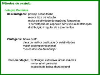 Métodos de pastejo:
Lotação Contínua
Desvantagens: pastejo desuniforme
menor taxa de lotação
maior seletividade de espécies forrageiras
< persistência de espécies sensíveis à desfolhação
distribuição irregular de excrementos
Vantagens: baixo custo
dieta de melhor qualidade (> seletividade)
maior desempenho animal
“pouca decisão da manejo”
Recomendação: exploração extensiva, áreas maiores
menor nível gerencial
espécies de baixa altura natural
 