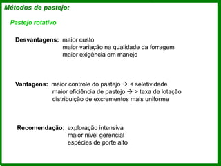 Métodos de pastejo:
Pastejo rotativo
Desvantagens: maior custo
maior variação na qualidade da forragem
maior exigência em manejo
Vantagens: maior controle do pastejo  < seletividade
maior eficiência de pastejo  > taxa de lotação
distribuição de excrementos mais uniforme
Recomendação: exploração intensiva
maior nível gerencial
espécies de porte alto
 