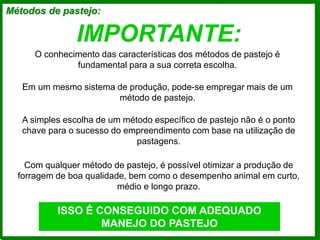 IMPORTANTE:
A simples escolha de um método específico de pastejo não é o ponto
chave para o sucesso do empreendimento com base na utilização de
pastagens.
Com qualquer método de pastejo, é possível otimizar a produção de
forragem de boa qualidade, bem como o desempenho animal em curto,
médio e longo prazo.
ISSO É CONSEGUIDO COM ADEQUADO
MANEJO DO PASTEJO
Métodos de pastejo:
O conhecimento das características dos métodos de pastejo é
fundamental para a sua correta escolha.
Em um mesmo sistema de produção, pode-se empregar mais de um
método de pastejo.
 