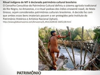 PATRIMÔNIO
Ritual indígena de MT é declarado patrimônio cultural brasileiro
O Conselho Consultivo do Patrimônio Cultural definiu o sistema agrícola tradicional
do Rio Negro, no Amazonas, e o ritual yaokwa dos índios enawenê nawê, de Mato
Grosso, sejam considerados patrimônios culturais brasileiros. A decisão faz com
que ambos esses bens imateriais passem a ser protegidos pelo Instituto do
Patrimônio Histórico e Artístico Nacional (Iphan).
http://www.globoamazonia.com/Amazonia/0,,MUL1628526-16052,00.html
 