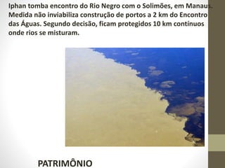 PATRIMÔNIO
Iphan tomba encontro do Rio Negro com o Solimões, em Manaus.
Medida não inviabiliza construção de portos a 2 km do Encontro
das Águas. Segundo decisão, ficam protegidos 10 km contínuos
onde rios se misturam.
 