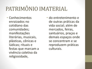 PATRIMÔNIO IMATERIAL
• Conhecimentos
enraizados no
cotidiano das
comunidades;
manifestações
literárias, musicais,
plásticas, cênicas e
lúdicas; rituais e
festas que marcam a
vivência coletiva da
religiosidade,
• do entretenimento e
de outras práticas da
vida social; além de
mercados, feiras,
santuários, praças e
demais espaços onde
se concentram e se
reproduzem práticas
culturais.
 