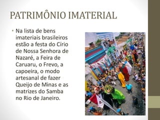 PATRIMÔNIO IMATERIAL
• Na lista de bens
imateriais brasileiros
estão a festa do Círio
de Nossa Senhora de
Nazaré, a Feira de
Caruaru, o Frevo, a
capoeira, o modo
artesanal de fazer
Queijo de Minas e as
matrizes do Samba
no Rio de Janeiro.
 
