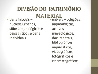 DIVISÃO DO PATRIMÔNIO
MATERIAL
• bens imóveis –
núcleos urbanos,
sítios arqueológicos e
paisagísticos e bens
individuais
• móveis – coleções
arqueológicas,
acervos
museológicos,
documentais,
bibliográficos,
arquivísticos,
videográficos,
fotográficos e
cinematográficos
 