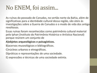 No ENEM, foi assim...
As ruínas do povoado de Canudos, no sertão norte da Bahia, além de
significativas para a identidade cultural dessa região, são úteis às
investigações sobre a Guerra de Canudos e o modo de vida dos antigos
revoltosos.
Essas ruínas foram reconhecidas como patrimônio cultural material
pelo Iphan (Instituto do Patrimônio Histórico e Artístico Nacional)
porque reúnem um conjunto de
A)objetos arqueológicos e paisagísticos.
B)acervos museológicos e bibliográficos.
C)núcleos urbanos e etnográficos.
D)práticas e representações de uma sociedade.
E) expressões e técnicas de uma sociedade extinta.
 