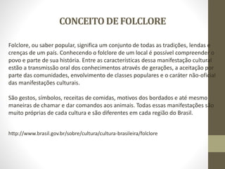 CONCEITO DE FOLCLORE
Folclore, ou saber popular, significa um conjunto de todas as tradições, lendas e
crenças de um país. Conhecendo o folclore de um local é possível compreender o
povo e parte de sua história. Entre as características dessa manifestação cultural
estão a transmissão oral dos conhecimentos através de gerações, a aceitação por
parte das comunidades, envolvimento de classes populares e o caráter não-oficial
das manifestações culturais.
São gestos, símbolos, receitas de comidas, motivos dos bordados e até mesmo
maneiras de chamar e dar comandos aos animais. Todas essas manifestações são
muito próprias de cada cultura e são diferentes em cada região do Brasil.
http://www.brasil.gov.br/sobre/cultura/cultura-brasileira/folclore
 