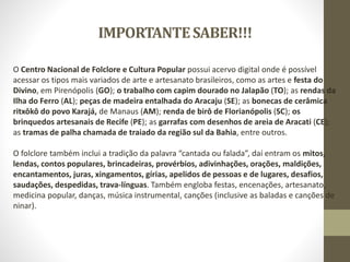 IMPORTANTESABER!!!
O Centro Nacional de Folclore e Cultura Popular possui acervo digital onde é possível
acessar os tipos mais variados de arte e artesanato brasileiros, como as artes e festa do
Divino, em Pirenópolis (GO); o trabalho com capim dourado no Jalapão (TO); as rendas da
Ilha do Ferro (AL); peças de madeira entalhada do Aracaju (SE); as bonecas de cerâmica
ritxôkô do povo Karajá, de Manaus (AM); renda de birô de Florianópolis (SC); os
brinquedos artesanais de Recife (PE); as garrafas com desenhos de areia de Aracati (CE);
as tramas de palha chamada de traiado da região sul da Bahia, entre outros.
O folclore também inclui a tradição da palavra “cantada ou falada”, daí entram os mitos,
lendas, contos populares, brincadeiras, provérbios, adivinhações, orações, maldições,
encantamentos, juras, xingamentos, gírias, apelidos de pessoas e de lugares, desafios,
saudações, despedidas, trava-línguas. Também engloba festas, encenações, artesanato,
medicina popular, danças, música instrumental, canções (inclusive as baladas e canções de
ninar).
 