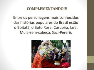COMPLEMENTANDO!!!
Entre os personagens mais conhecidos
das histórias populares do Brasil estão
o Boitatá, o Boto Rosa, Curupira, Iara,
Mula-sem-cabeça, Saci-Pererê.
 