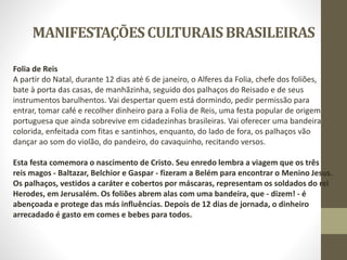 MANIFESTAÇÕESCULTURAISBRASILEIRAS
Folia de Reis
A partir do Natal, durante 12 dias até 6 de janeiro, o Alferes da Folia, chefe dos foliões,
bate à porta das casas, de manhãzinha, seguido dos palhaços do Reisado e de seus
instrumentos barulhentos. Vai despertar quem está dormindo, pedir permissão para
entrar, tomar café e recolher dinheiro para a Folia de Reis, uma festa popular de origem
portuguesa que ainda sobrevive em cidadezinhas brasileiras. Vai oferecer uma bandeira
colorida, enfeitada com fitas e santinhos, enquanto, do lado de fora, os palhaços vão
dançar ao som do violão, do pandeiro, do cavaquinho, recitando versos.
Esta festa comemora o nascimento de Cristo. Seu enredo lembra a viagem que os três
reis magos - Baltazar, Belchior e Gaspar - fizeram a Belém para encontrar o Menino Jesus.
Os palhaços, vestidos a caráter e cobertos por máscaras, representam os soldados do rei
Herodes, em Jerusalém. Os foliões abrem alas com uma bandeira, que - dizem! - é
abençoada e protege das más influências. Depois de 12 dias de jornada, o dinheiro
arrecadado é gasto em comes e bebes para todos.
 