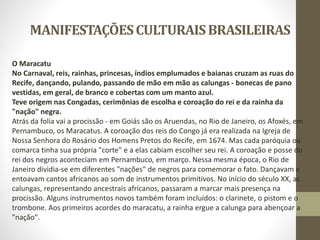 MANIFESTAÇÕESCULTURAISBRASILEIRAS
O Maracatu
No Carnaval, reis, rainhas, princesas, índios emplumados e baianas cruzam as ruas do
Recife, dançando, pulando, passando de mão em mão as calungas - bonecas de pano
vestidas, em geral, de branco e cobertas com um manto azul.
Teve origem nas Congadas, cerimônias de escolha e coroação do rei e da rainha da
"nação" negra.
Atrás da folia vai a procissão - em Goiás são os Aruendas, no Rio de Janeiro, os Afoxés, em
Pernambuco, os Maracatus. A coroação dos reis do Congo já era realizada na Igreja de
Nossa Senhora do Rosário dos Homens Pretos do Recife, em 1674. Mas cada paróquia ou
comarca tinha sua própria "corte" e a elas cabiam escolher seu rei. A coroação e posse do
rei dos negros aconteciam em Pernambuco, em março. Nessa mesma época, o Rio de
Janeiro dividia-se em diferentes "nações" de negros para comemorar o fato. Dançavam e
entoavam cantos africanos ao som de instrumentos primitivos. No início do século XX, as
calungas, representando ancestrais africanos, passaram a marcar mais presença na
procissão. Alguns instrumentos novos também foram incluídos: o clarinete, o pistom e o
trombone. Aos primeiros acordes do maracatu, a rainha ergue a calunga para abençoar a
"nação".
 