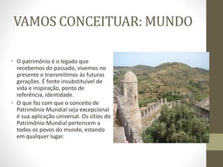 VAMOS CONCEITUAR: MUNDO
• O patrimônio é o legado que
recebemos do passado, vivemos no
presente e transmitimos às futuras
gerações. É fonte insubstituível de
vida e inspiração, ponto de
referência, identidade.
• O que faz com que o conceito de
Patrimônio Mundial seja excepcional
é sua aplicação universal. Os sítios do
Patrimônio Mundial pertencem a
todos os povos do mundo, estando
em qualquer lugar.
 