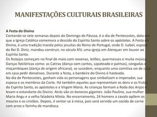 MANIFESTAÇÕESCULTURAISBRASILEIRAS
A Festa do Divino
Contando-se sete semanas depois do Domingo de Páscoa, é o dia de Pentecostes, data em
que a Igreja Católica comemora a descida do Espírito Santo sobre os apóstolos. A Festa do
Divino, é uma tradição trazida pelos jesuítas do Reino de Portugal, onde D. Isabel, esposa
do Rei D. Diniz, mandou construir, no século XIV, uma igreja em Alenquer em louvor ao
Espírito Santo.
Os festejos começam no final de maio com novenas, leilões, quermesses e muita música.
Danças folclóricas como: as Catiras (dança com cantos, sapateado e palmas), congadas e
moçambiques (dança de origem africana), se sucedem, enquanto uma comitiva vai de casa
em casa pedir donativos. Durante a festa, a bandeira do Divino é hasteada.
No dia de Pentecostes, ganham vida os personagens que simbolizam o imperador, sua
esposa e os membros da Corte. Há também aqueles que representam os dons e os frutos
do Espírito Santo, os apóstolos e a Virgem Maria. As crianças formam a Roda dos Anjos e
levam o estandarte do Divino. Atrás vão os bonecos gigantes: João Paulino, sua mulher
Maria Angu e a velha faladeira Miota. No encerramento, 24 homens a cavalo opõem os
mouros e os cristãos. Depois, é sentar-se à mesa, pois será servido um cozido de carne
com arroz e farinha de mandioca.
 