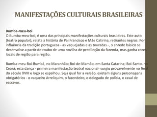 MANIFESTAÇÕESCULTURAISBRASILEIRAS
Bumba-meu-boi
O Bumba-meu-boi, é uma das principais manifestações culturais brasileiras. Este auto
(teatro popular), relata a história de Pai Francisco e Mãe Catirina, retirantes negros. Por
influência da tradição portuguesa - as vaquejadas e as touradas -, o enredo básico se
desenvolve a partir do roubo de uma novilha de predileção da fazenda, mas ganha cores
locais de região para região.
Bumba-meu-Boi-Bumbá, no Maranhão; Boi-de-Mamão, em Santa Catarina; Boi-Santo, no
Ceará; esta dança - primeira manifestação teatral nacional- surgiu provavelmente no final
do século XVIII e logo se espalhou. Seja qual for a versão, existem alguns personagens
obrigatórios - o vaqueiro Arreliquim, o fazendeiro, o delegado de polícia, o casal de
escravos.
 