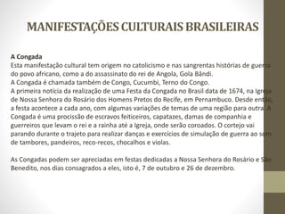 MANIFESTAÇÕESCULTURAISBRASILEIRAS
A Congada
Esta manifestação cultural tem origem no catolicismo e nas sangrentas histórias de guerra
do povo africano, como a do assassinato do rei de Angola, Gola Bândi.
A Congada é chamada também de Congo, Cucumbi, Terno do Congo.
A primeira notícia da realização de uma Festa da Congada no Brasil data de 1674, na Igreja
de Nossa Senhora do Rosário dos Homens Pretos do Recife, em Pernambuco. Desde então,
a festa acontece a cada ano, com algumas variações de temas de uma região para outra. A
Congada é uma procissão de escravos feiticeiros, capatazes, damas de companhia e
guerreiros que levam o rei e a rainha até a Igreja, onde serão coroados. O cortejo vai
parando durante o trajeto para realizar danças e exercícios de simulação de guerra ao som
de tambores, pandeiros, reco-recos, chocalhos e violas.
As Congadas podem ser apreciadas em festas dedicadas a Nossa Senhora do Rosário e São
Benedito, nos dias consagrados a eles, isto é, 7 de outubro e 26 de dezembro.
 