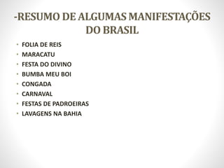 -RESUMO DE ALGUMAS MANIFESTAÇÕES
DO BRASIL
• FOLIA DE REIS
• MARACATU
• FESTA DO DIVINO
• BUMBA MEU BOI
• CONGADA
• CARNAVAL
• FESTAS DE PADROEIRAS
• LAVAGENS NA BAHIA
 