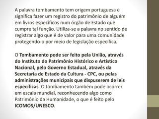 A palavra tombamento tem origem portuguesa e
significa fazer um registro do patrimônio de alguém
em livros específicos num órgão de Estado que
cumpre tal função. Utiliza-se a palavra no sentido de
registrar algo que é de valor para uma comunidade
protegendo-o por meio de legislação específica.
O Tombamento pode ser feito pela União, através
do Instituto do Patrimônio Histórico e Artístico
Nacional, pelo Governo Estadual, através da
Secretaria de Estado da Cultura - CPC, ou pelas
administrações municipais que dispuserem de leis
específicas. O tombamento também pode ocorrer
em escala mundial, reconhecendo algo como
Patrimônio da Humanidade, o que é feito pelo
ICOMOS/UNESCO.
 