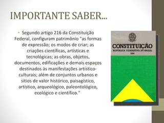 IMPORTANTE SABER...
• Segundo artigo 216 da Constituição
Federal, configuram patrimônio "as formas
de expressão; os modos de criar; as
criações científicas, artísticas e
tecnológicas; as obras, objetos,
documentos, edificações e demais espaços
destinados às manifestações artístico-
culturais; além de conjuntos urbanos e
sítios de valor histórico, paisagístico,
artístico, arqueológico, paleontológico,
ecológico e científico."
 