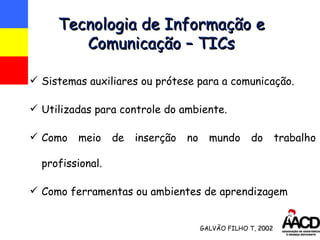 Tecnologia de Informação e Comunicação – TICs Sistemas auxiliares ou prótese para a comunicação. Utilizadas para controle do ambiente. Como meio de inserção no mundo do trabalho profissional. Como ferramentas ou ambientes de aprendizagem GALVÃO FILHO T,  2002 