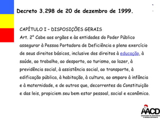 Decreto 3.298 de 20 de dezembro de 1999. CAPÍTULO I – DISPOSIÇÕES GERAIS Art. 2° Cabe aos  orgãos e às entidades do Poder Público assegurar à Pessoa Portadora de Deficiência o pleno exercício de seus direitos básicos, inclusive dos direitos à  educação , à saúde, ao trabalho, ao desporto, ao turismo, ao lazer, à previdência social, à assistência social, ao transporte, à edificação pública, à habitação, à cultura, ao amparo à infância e à maternidade, e de outros que, decorrentes da Constituição e das leis, propiciem seu bem estar pessoal, social e econômico.  