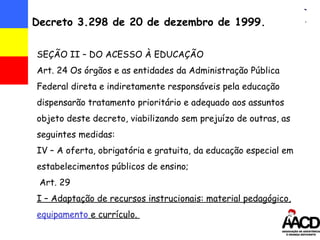 Decreto 3.298 de 20 de dezembro de 1999. SEÇÃO II – DO ACESSO À EDUCAÇÃO Art. 24 Os  órgãos e as entidades da Administração Pública Federal direta e indiretamente responsáveis pela educação dispensarão tratamento prioritário e adequado aos assuntos objeto deste decreto, viabilizando sem prejuízo de outras, as seguintes medidas: IV – A oferta, obrigatória e gratuita, da educação especial em estabelecimentos públicos de ensino; Art. 29  I – Adaptação de recursos instrucionais: material pedagógico,  equipamento  e currículo.  
