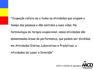 “ Ocupação refere-se a todas as atividades que ocupam o tempo das pessoas e dão sentidos a suas vidas. Na terminologia da terapia ocupacional, essas atividades são denominadas áreas de performance, que podem ser divididas em Atividades Diárias, Laborativas e Produtivas, e Atividades de Lazer e Diversão”. AOTA in Willard & Spackman ,2000  