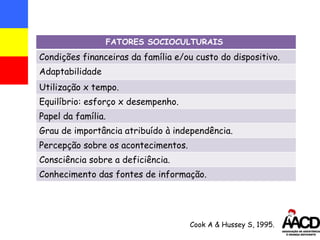 Cook A & Hussey S, 1995. FATORES SOCIOCULTURAIS  Condições financeiras da família e /ou  custo do dispositivo. Adaptabilidade Utilização x tempo. Equilíbrio: esforço x desempenho. Papel da família. Grau de importância atribuído à independência. Percepção sobre os acontecimentos. Consciência sobre a deficiência. Conhecimento das fontes de informação. 