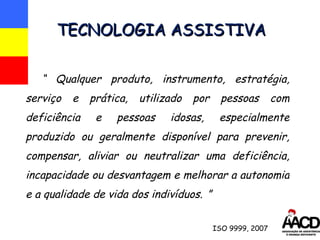 “  Qualquer produto, instrumento, estratégia, serviço e prática, utilizado por pessoas com deficiência e pessoas idosas, especialmente produzido ou geralmente disponível para prevenir, compensar, aliviar ou neutralizar uma deficiência, incapacidade ou desvantagem e melhorar a autonomia e a qualidade de vida dos indivíduos.   ” TECNOLOGIA ASSISTIVA ISO 9999, 2007 