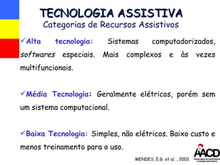 Alta tecnologia:   Sistemas computadorizados,  softwares  especiais. Mais complexos e às vezes multifuncionais. Média Tecnologia :  Geralmente elétricos, porém sem um sistema computacional. Baixa Tecnologia:   Simples, não elétricos. Baixo custo e menos treinamento para o uso. TECNOLOGIA ASSISTIVA Categorias de Recursos Assistivos MENDES, E.G. et al. , 2002 