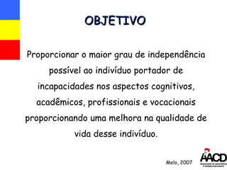 OBJETIVO Proporcionar o maior grau de independência possível ao indivíduo portador de incapacidades nos aspectos cognitivos, acadêmicos, profissionais e vocacionais proporcionando uma melhora na qualidade de vida desse indivíduo. Melo, 2007 