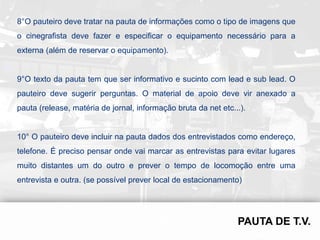 8°O pauteiro deve tratar na pauta de informações como o tipo de imagens que
o cinegrafista deve fazer e especificar o equipamento necessário para a
externa (além de reservar o equipamento).


9°O texto da pauta tem que ser informativo e sucinto com lead e sub lead. O
pauteiro deve sugerir perguntas. O material de apoio deve vir anexado a
pauta (release, matéria de jornal, informação bruta da net etc...).


10° O pauteiro deve incluir na pauta dados dos entrevistados como endereço,
telefone. É preciso pensar onde vai marcar as entrevistas para evitar lugares
muito distantes um do outro e prever o tempo de locomoção entre uma
entrevista e outra. (se possível prever local de estacionamento)
 
