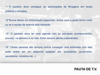 11°O pauteiro deve conseguir as autorizações de filmagens em locais
públicos e privados.


12°Nunca deixar um entrevistado esperando. Avisar caso a pauta tenha caído
ou se a equipe de externa está atrasada.


13° O pauteiro deve ter uma agenda com os principais acontecimentos,
previsto, na semana e no mês. Estar sempre atento a efemérides.


14° Certas pessoas são sempre notícia conseguir uma entrevista com elas
pode entrar em um telejornal qualquer dia. (presidente, governador,
secretários, ministros etc...)
 
